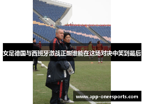 女足德国与西班牙激战正酣谁能在这场对决中笑到最后