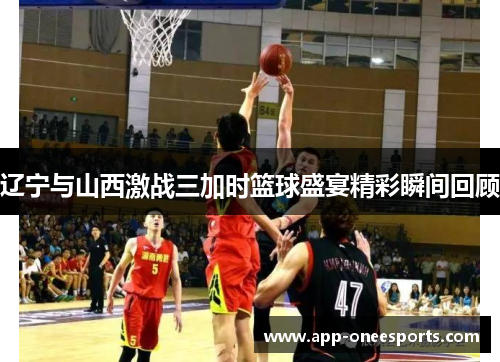 辽宁与山西激战三加时篮球盛宴精彩瞬间回顾